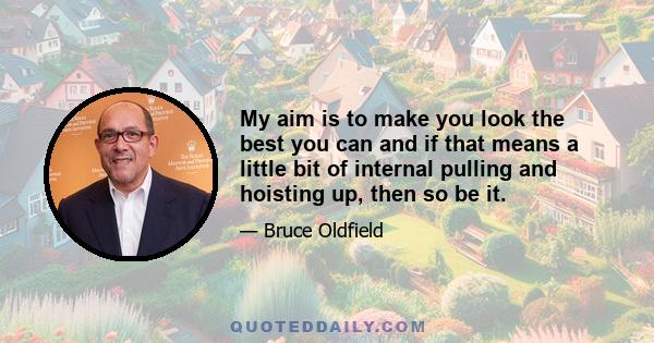 My aim is to make you look the best you can and if that means a little bit of internal pulling and hoisting up, then so be it.