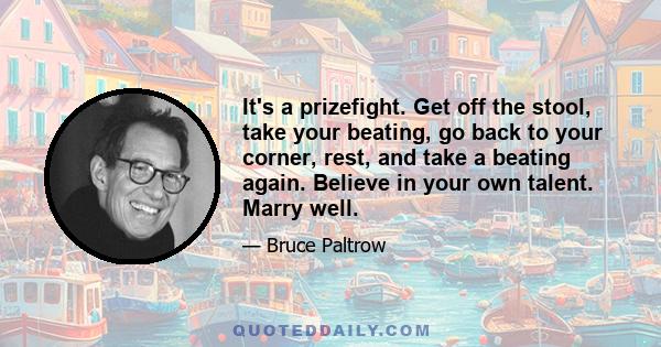 It's a prizefight. Get off the stool, take your beating, go back to your corner, rest, and take a beating again. Believe in your own talent. Marry well.