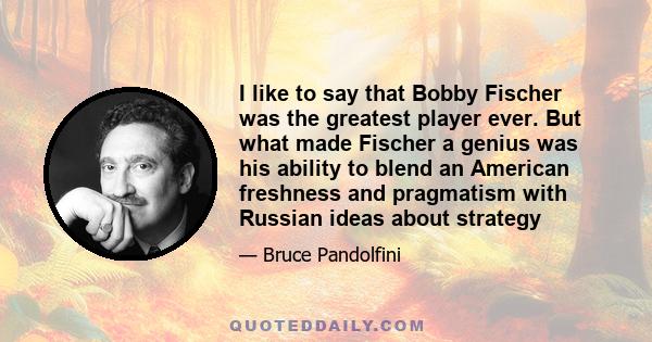 I like to say that Bobby Fischer was the greatest player ever. But what made Fischer a genius was his ability to blend an American freshness and pragmatism with Russian ideas about strategy