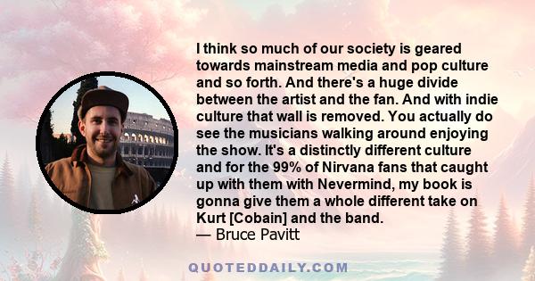 I think so much of our society is geared towards mainstream media and pop culture and so forth. And there's a huge divide between the artist and the fan. And with indie culture that wall is removed. You actually do see