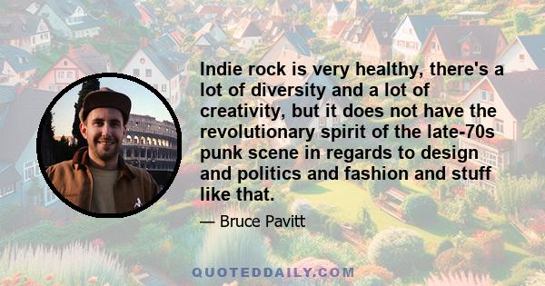 Indie rock is very healthy, there's a lot of diversity and a lot of creativity, but it does not have the revolutionary spirit of the late-70s punk scene in regards to design and politics and fashion and stuff like that.