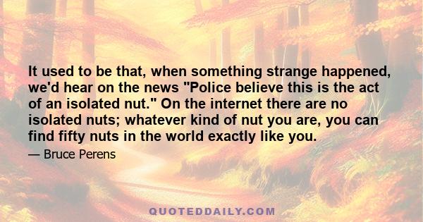 It used to be that, when something strange happened, we'd hear on the news Police believe this is the act of an isolated nut. On the internet there are no isolated nuts; whatever kind of nut you are, you can find fifty