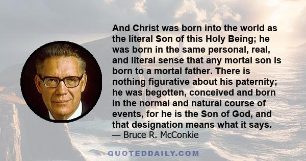 And Christ was born into the world as the literal Son of this Holy Being; he was born in the same personal, real, and literal sense that any mortal son is born to a mortal father. There is nothing figurative about his