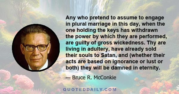 Any who pretend to assume to engage in plural marriage in this day, when the one holding the keys has withdrawn the power by which they are performed, are guilty of gross wickedness. Thy are living in adultery, have