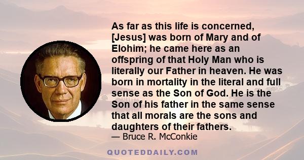 As far as this life is concerned, [Jesus] was born of Mary and of Elohim; he came here as an offspring of that Holy Man who is literally our Father in heaven. He was born in mortality in the literal and full sense as