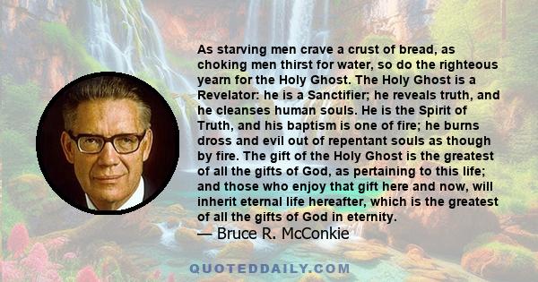 As starving men crave a crust of bread, as choking men thirst for water, so do the righteous yearn for the Holy Ghost. The Holy Ghost is a Revelator: he is a Sanctifier; he reveals truth, and he cleanses human souls. He 