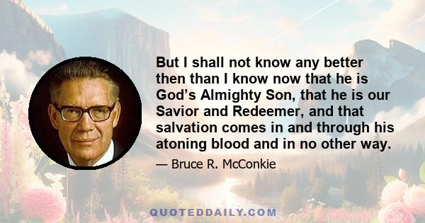 But I shall not know any better then than I know now that he is God’s Almighty Son, that he is our Savior and Redeemer, and that salvation comes in and through his atoning blood and in no other way.