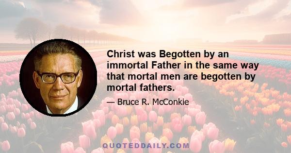 Christ was Begotten by an immortal Father in the same way that mortal men are begotten by mortal fathers.