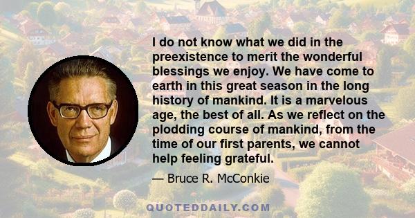 I do not know what we did in the preexistence to merit the wonderful blessings we enjoy. We have come to earth in this great season in the long history of mankind. It is a marvelous age, the best of all. As we reflect