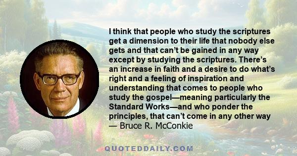 I think that people who study the scriptures get a dimension to their life that nobody else gets and that can’t be gained in any way except by studying the scriptures. There’s an increase in faith and a desire to do