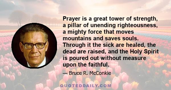 Prayer is a great tower of strength, a pillar of unending righteousness, a mighty force that moves mountains and saves souls. Through it the sick are healed, the dead are raised, and the Holy Spirit is poured out