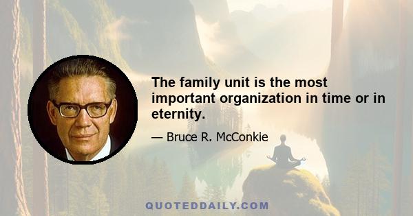 The family unit is the most important organization in time or in eternity.