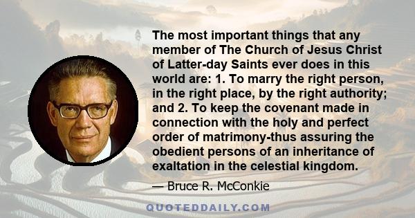 The most important things that any member of The Church of Jesus Christ of Latter-day Saints ever does in this world are: 1. To marry the right person, in the right place, by the right authority; and 2. To keep the