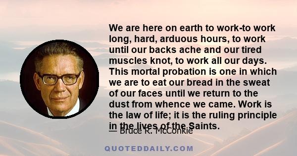 We are here on earth to work-to work long, hard, arduous hours, to work until our backs ache and our tired muscles knot, to work all our days. This mortal probation is one in which we are to eat our bread in the sweat