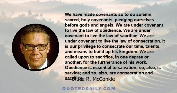 We have made covenants so to do solemn, sacred, holy covenants, pledging ourselves before gods and angels. We are under covenant to live the law of obedience. We are under covenant to live the law of sacrifice. We are