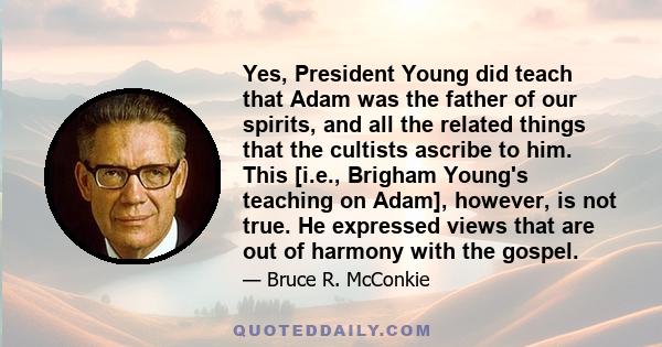 Yes, President Young did teach that Adam was the father of our spirits, and all the related things that the cultists ascribe to him. This [i.e., Brigham Young's teaching on Adam], however, is not true. He expressed