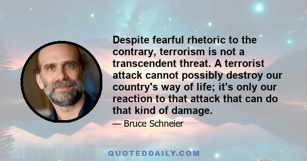 Despite fearful rhetoric to the contrary, terrorism is not a transcendent threat. A terrorist attack cannot possibly destroy our country's way of life; it's only our reaction to that attack that can do that kind of