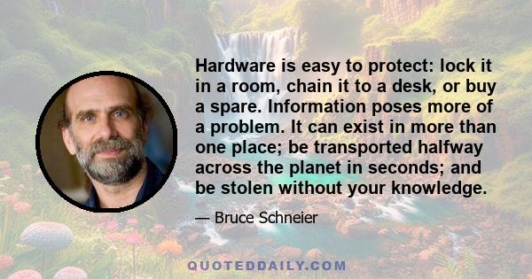 Hardware is easy to protect: lock it in a room, chain it to a desk, or buy a spare. Information poses more of a problem. It can exist in more than one place; be transported halfway across the planet in seconds; and be