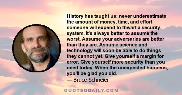 History has taught us: never underestimate the amount of money, time, and effort someone will expend to thwart a security system. It's always better to assume the worst. Assume your adversaries are better than they are. 