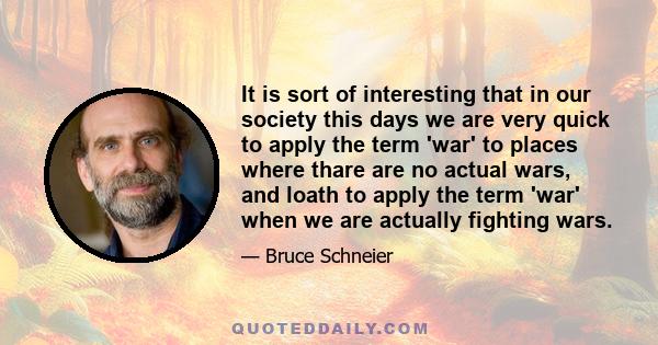 It is sort of interesting that in our society this days we are very quick to apply the term 'war' to places where thare are no actual wars, and loath to apply the term 'war' when we are actually fighting wars.