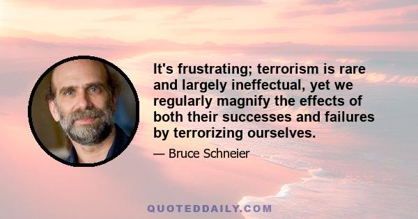 It's frustrating; terrorism is rare and largely ineffectual, yet we regularly magnify the effects of both their successes and failures by terrorizing ourselves.