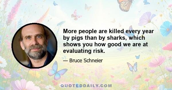 More people are killed every year by pigs than by sharks, which shows you how good we are at evaluating risk.