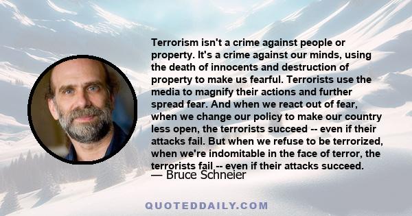 Terrorism isn't a crime against people or property. It's a crime against our minds, using the death of innocents and destruction of property to make us fearful. Terrorists use the media to magnify their actions and