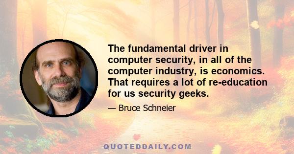 The fundamental driver in computer security, in all of the computer industry, is economics. That requires a lot of re-education for us security geeks.