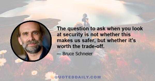 The question to ask when you look at security is not whether this makes us safer, but whether it's worth the trade-off.