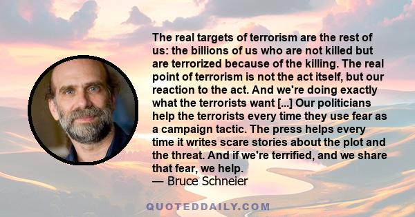 The real targets of terrorism are the rest of us: the billions of us who are not killed but are terrorized because of the killing. The real point of terrorism is not the act itself, but our reaction to the act. And