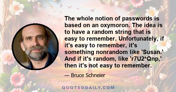 The whole notion of passwords is based on an oxymoron. The idea is to have a random string that is easy to remember. Unfortunately, if it's easy to remember, it's something nonrandom like 'Susan.' And if it's random,