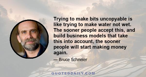 Trying to make bits uncopyable is like trying to make water not wet. The sooner people accept this, and build business models that take this into account, the sooner people will start making money again.