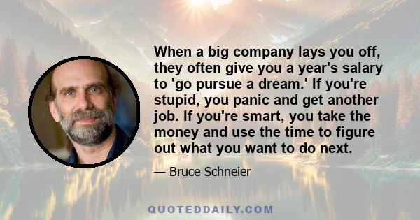 When a big company lays you off, they often give you a year's salary to 'go pursue a dream.' If you're stupid, you panic and get another job. If you're smart, you take the money and use the time to figure out what you