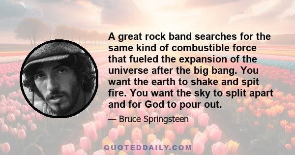 A great rock band searches for the same kind of combustible force that fueled the expansion of the universe after the big bang. You want the earth to shake and spit fire. You want the sky to split apart and for God to