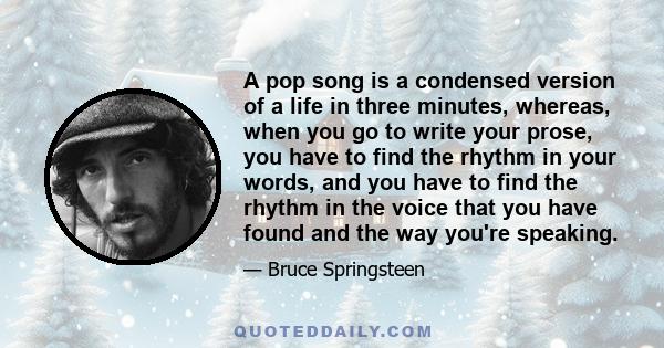 A pop song is a condensed version of a life in three minutes, whereas, when you go to write your prose, you have to find the rhythm in your words, and you have to find the rhythm in the voice that you have found and the 