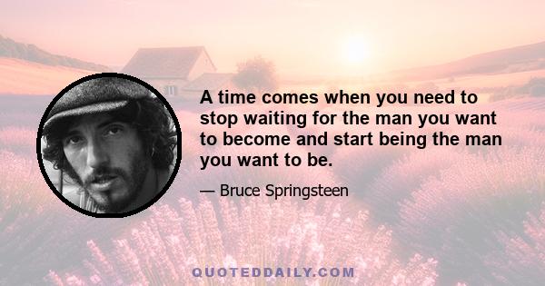 A time comes when you need to stop waiting for the man you want to become and start being the man you want to be.