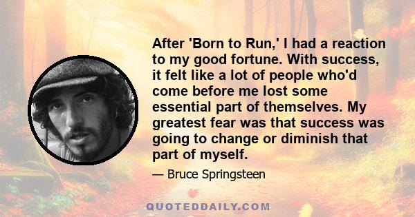 After 'Born to Run,' I had a reaction to my good fortune. With success, it felt like a lot of people who'd come before me lost some essential part of themselves. My greatest fear was that success was going to change or