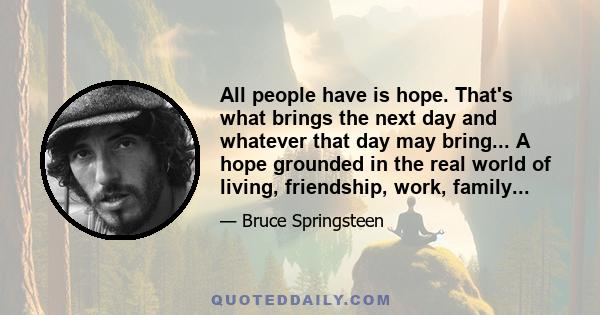 All people have is hope. That's what brings the next day and whatever that day may bring... A hope grounded in the real world of living, friendship, work, family...