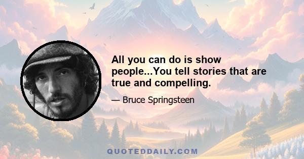 All you can do is show people...You tell stories that are true and compelling.