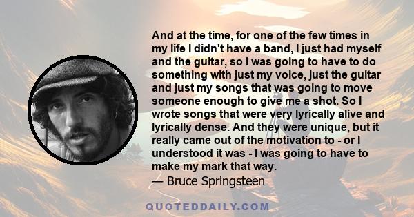 And at the time, for one of the few times in my life I didn't have a band, I just had myself and the guitar, so I was going to have to do something with just my voice, just the guitar and just my songs that was going to 