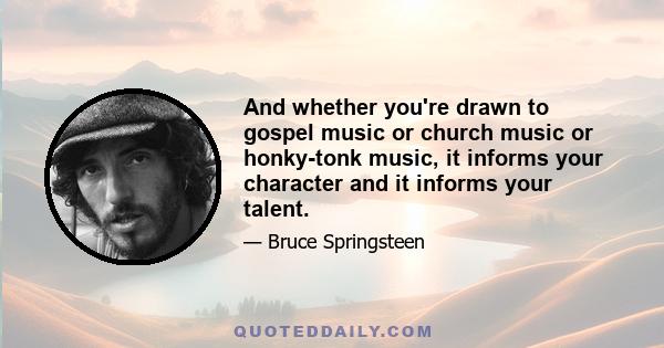 And whether you're drawn to gospel music or church music or honky-tonk music, it informs your character and it informs your talent.