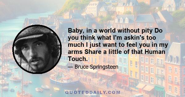 Baby, in a world without pity Do you think what I'm askin's too much I just want to feel you in my arms Share a little of that Human Touch.