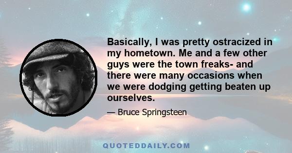 Basically, I was pretty ostracized in my hometown. Me and a few other guys were the town freaks- and there were many occasions when we were dodging getting beaten up ourselves.