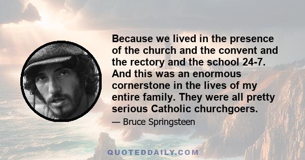 Because we lived in the presence of the church and the convent and the rectory and the school 24-7. And this was an enormous cornerstone in the lives of my entire family. They were all pretty serious Catholic