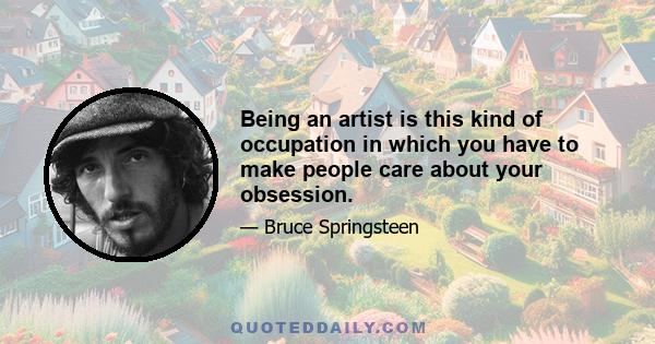 Being an artist is this kind of occupation in which you have to make people care about your obsession.