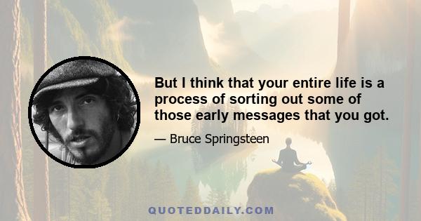 But I think that your entire life is a process of sorting out some of those early messages that you got.