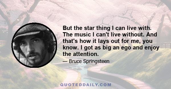 But the star thing I can live with. The music I can't live without. And that's how it lays out for me, you know. I got as big an ego and enjoy the attention.