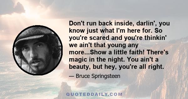 Don't run back inside, darlin', you know just what I'm here for. So you're scared and you're thinkin' we ain't that young any more...Show a little faith! There's magic in the night. You ain't a beauty, but hey, you're