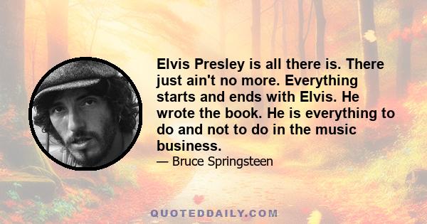 Elvis Presley is all there is. There just ain't no more. Everything starts and ends with Elvis. He wrote the book. He is everything to do and not to do in the music business.