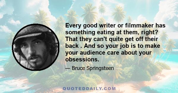 Every good writer or filmmaker has something eating at them, right? That they can't quite get off their back . And so your job is to make your audience care about your obsessions.